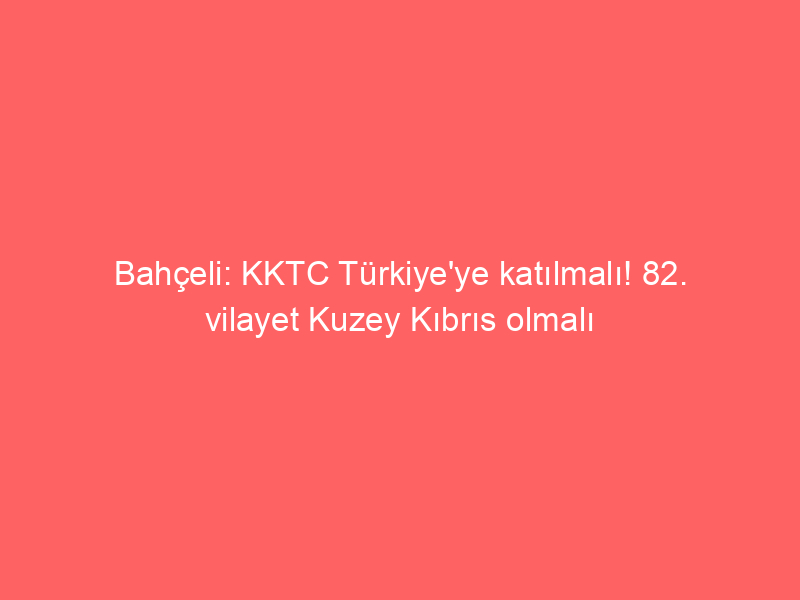 Bahçeli: KKTC Türkiye'ye katılmalı! 82. vilayet Kuzey Kıbrıs olmalı