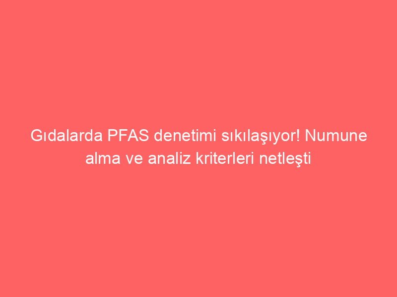 Gıdalarda PFAS denetimi sıkılaşıyor! Numune alma ve analiz kriterleri netleşti